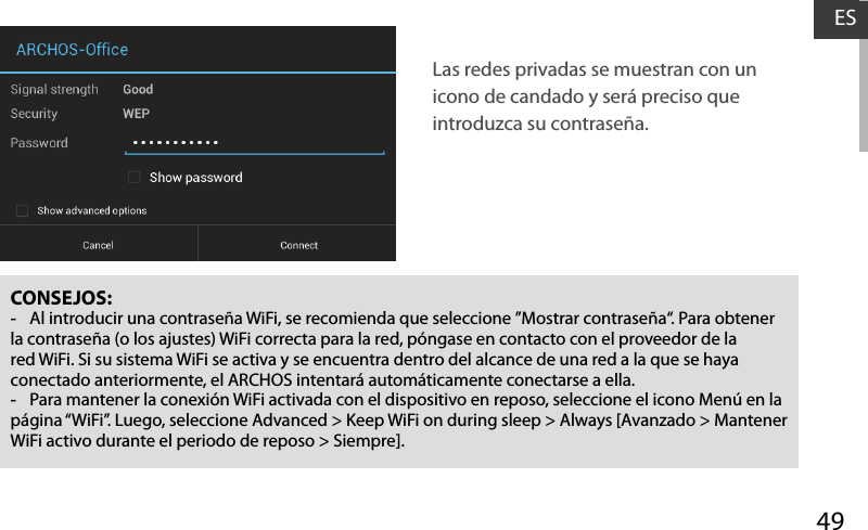 49ESCONSEJOS: -Al introducir una contraseña WiFi, se recomienda que seleccione ”Mostrar contraseña“. Para obtener la contraseña (o los ajustes) WiFi correcta para la red, póngase en contacto con el proveedor de la red WiFi. Si su sistema WiFi se activa y se encuentra dentro del alcance de una red a la que se haya conectado anteriormente, el ARCHOS intentará automáticamente conectarse a ella. -Para mantener la conexión WiFi activada con el dispositivo en reposo, seleccione el icono Menú en la página “WiFi”. Luego, seleccione Advanced &gt; Keep WiFi on during sleep &gt; Always [Avanzado &gt; Mantener WiFi activo durante el periodo de reposo &gt; Siempre].Las redes privadas se muestran con un icono de candado y será preciso que introduzca su contraseña. 