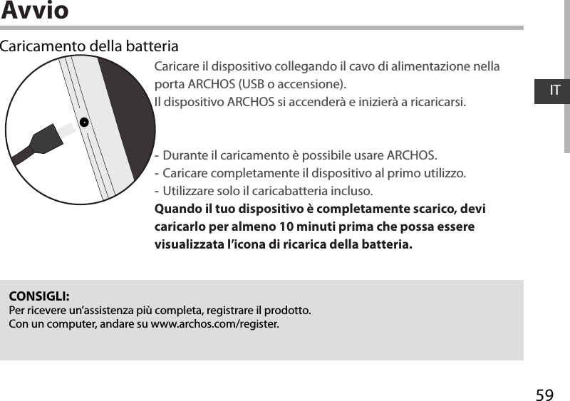 59ITAvvioCaricamento della batteriaCaricare il dispositivo collegando il cavo di alimentazione nella porta ARCHOS (USB o accensione). Il dispositivo ARCHOS si accenderà e inizierà a ricaricarsi. -Durante il caricamento è possibile usare ARCHOS. -Caricare completamente il dispositivo al primo utilizzo. -Utilizzare solo il caricabatteria incluso.Quando il tuo dispositivo è completamente scarico, devi caricarlo per almeno 10 minuti prima che possa essere visualizzata l’icona di ricarica della batteria.CONSIGLI:Per ricevere un’assistenza più completa, registrare il prodotto. Con un computer, andare su www.archos.com/register.