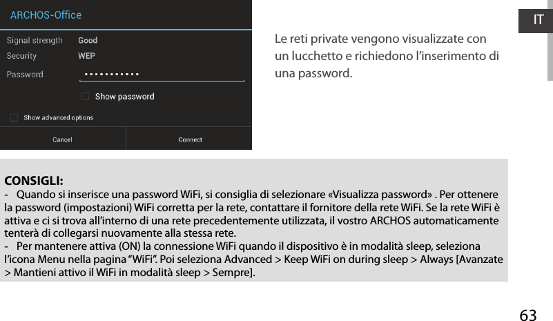 63ITCONSIGLI: -Quando si inserisce una password WiFi, si consiglia di selezionare «Visualizza password» . Per ottenere la password (impostazioni) WiFi corretta per la rete, contattare il fornitore della rete WiFi. Se la rete WiFi è attiva e ci si trova all’interno di una rete precedentemente utilizzata, il vostro ARCHOS automaticamente tenterà di collegarsi nuovamente alla stessa rete. -Per mantenere attiva (ON) la connessione WiFi quando il dispositivo è in modalità sleep, seleziona l’icona Menu nella pagina “WiFi”. Poi seleziona Advanced &gt; Keep WiFi on during sleep &gt; Always [Avanzate &gt; Mantieni attivo il WiFi in modalità sleep &gt; Sempre].Le reti private vengono visualizzate con un lucchetto e richiedono l’inserimento di una password.