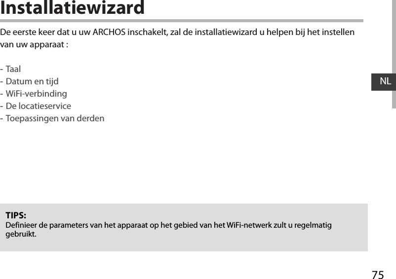 75NLInstallatiewizardTIPS: Definieer de parameters van het apparaat op het gebied van het WiFi-netwerk zult u regelmatig gebruikt.De eerste keer dat u uw ARCHOS inschakelt, zal de installatiewizard u helpen bij het instellen van uw apparaat : -Taal -Datum en tijd -WiFi-verbinding -De locatieservice  -Toepassingen van derden