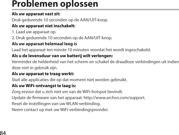 84Problemen oplossenAls uw apparaat vast zit:Druk gedurende 10 seconden op de AAN/UIT-knop. Als uw apparaat niet inschakelt:1. Laad uw apparaat op. 2. Druk gedurende 10 seconden op de AAN/UIT-knop.Als uw apparaat helemaal leeg isLaad het apparaat ten minste 10 minuten voordat het wordt ingeschakeld.Als u de levensduur van uw batterij wilt verlengen:Verminder de helderheid van het scherm en schakel de draadloze verbindingen uit indien deze niet in gebruik zijn.Als uw apparaat te traag werkt:Sluit alle applicaties die op dat moment niet worden gebruikt.Als uw WiFi-ontvangst te laag is:Zorg ervoor dat u zich niet ver van de WiFi-hotspot bevindt.Update de rmware van het apparaat: http://www.archos.com/support.Reset de instellingen van uw WLAN-verbinding.Neem contact op met uw WiFi-verbindingsprovider.