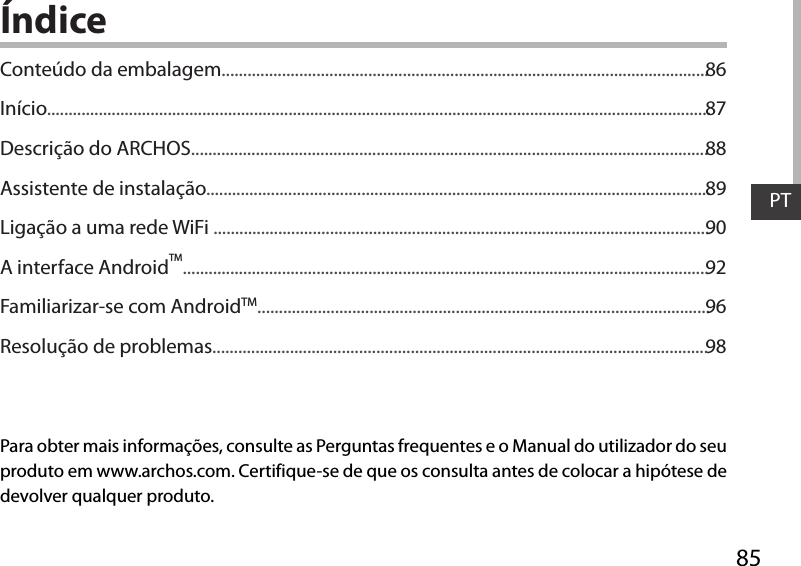 85PTÍndicePara obter mais informações, consulte as Perguntas frequentes e o Manual do utilizador do seu produto em www.archos.com. Certifique-se de que os consulta antes de colocar a hipótese de devolver qualquer produto. Conteúdo da embalagem.................................................................................................................Início..........................................................................................................................................................Descrição do ARCHOS........................................................................................................................Assistente de instalação.....................................................................................................................Ligação a uma rede WiFi ...................................................................................................................A interface AndroidTM..........................................................................................................................Familiarizar-se com AndroidTM.........................................................................................................Resolução de problemas...................................................................................................................8687888990929698