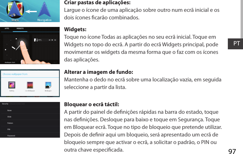 97PTCriar pastas de aplicações:Largue o ícone de uma aplicação sobre outro num ecrã inicial e os dois ícones carão combinados.Widgets:Toque no ícone Todas as aplicações no seu ecrã inicial. Toque em Widgets no topo do ecrã. A partir do ecrã Widgets principal, pode movimentar os widgets da mesma forma que o faz com os ícones das aplicações.Alterar a imagem de fundo:Mantenha o dedo no ecrã sobre uma localização vazia, em seguida seleccione a partir da lista.Bloquear o ecrã táctil:A partir do painel de denições rápidas na barra do estado, toque nas denições. Desloque para baixo e toque em Segurança. Toque em Bloquear ecrã. Toque no tipo de bloqueio que pretende utilizar. Depois de denir aqui um bloqueio, será apresentado um ecrã de bloqueio sempre que activar o ecrã, a solicitar o padrão, o PIN ou outra chave especicada.