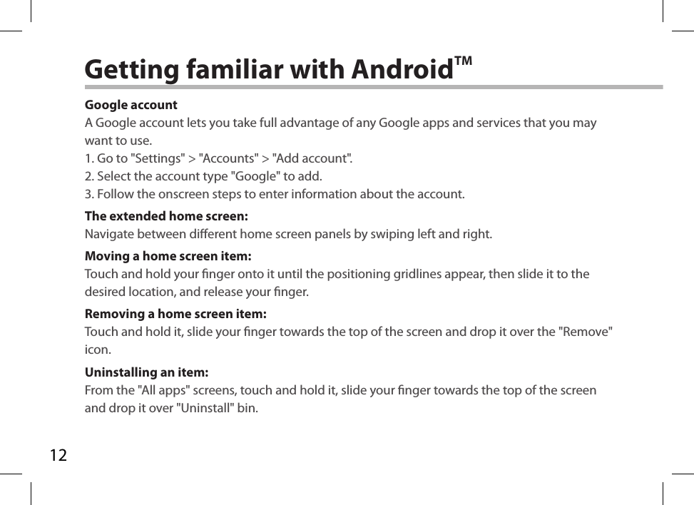 12Getting familiar with AndroidTMGoogle accountA Google account lets you take full advantage of any Google apps and services that you may want to use.1. Go to &quot;Settings&quot; &gt; &quot;Accounts&quot; &gt; &quot;Add account&quot;.2. Select the account type &quot;Google&quot; to add.3. Follow the onscreen steps to enter information about the account.The extended home screen:Navigate between dierent home screen panels by swiping left and right.Moving a home screen item:Touch and hold your nger onto it until the positioning gridlines appear, then slide it to the desired location, and release your nger.Removing a home screen item:Touch and hold it, slide your nger towards the top of the screen and drop it over the &quot;Remove&quot; icon.Uninstalling an item:From the &quot;All apps&quot; screens, touch and hold it, slide your nger towards the top of the screen and drop it over &quot;Uninstall&quot; bin.