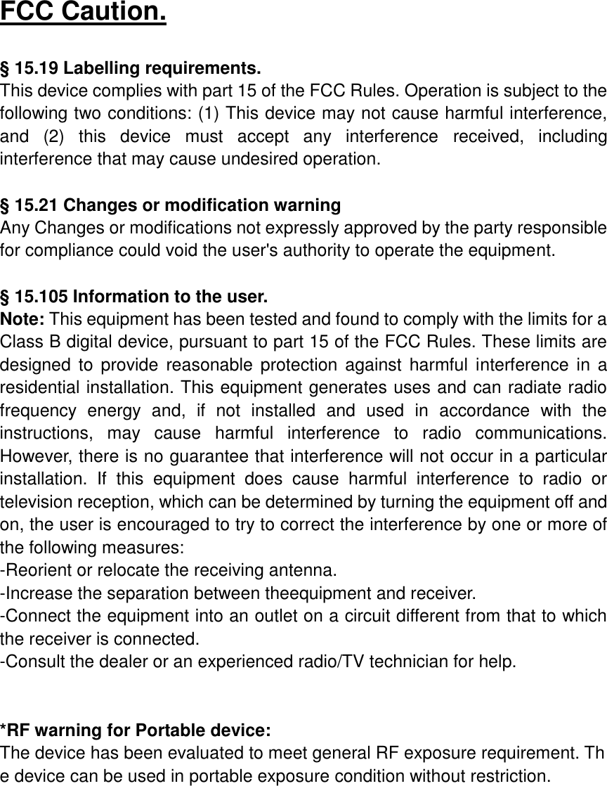 FCC Caution.  § 15.19 Labelling requirements. This device complies with part 15 of the FCC Rules. Operation is subject to the following two conditions: (1) This device may not cause harmful interference, and  (2)  this  device  must  accept  any  interference  received,  including interference that may cause undesired operation.  § 15.21 Changes or modification warning Any Changes or modifications not expressly approved by the party responsible for compliance could void the user&apos;s authority to operate the equipment.  § 15.105 Information to the user. Note: This equipment has been tested and found to comply with the limits for a Class B digital device, pursuant to part 15 of the FCC Rules. These limits are designed  to  provide  reasonable protection against  harmful  interference in a residential installation. This equipment generates uses and can radiate radio frequency  energy  and,  if  not  installed  and  used  in  accordance  with  the instructions,  may  cause  harmful  interference  to  radio  communications. However, there is no guarantee that interference will not occur in a particular installation.  If  this  equipment  does  cause  harmful  interference  to  radio  or television reception, which can be determined by turning the equipment off and on, the user is encouraged to try to correct the interference by one or more of the following measures: -Reorient or relocate the receiving antenna. -Increase the separation between theequipment and receiver. -Connect the equipment into an outlet on a circuit different from that to which the receiver is connected. -Consult the dealer or an experienced radio/TV technician for help.   *RF warning for Portable device: The device has been evaluated to meet general RF exposure requirement. The device can be used in portable exposure condition without restriction. 