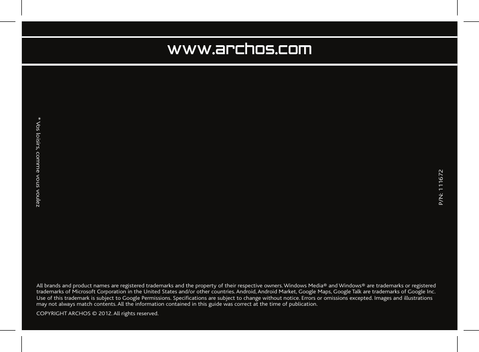               P/N: 111672                  * Vos loisirs, comme vous voulezwww.archos.comAll brands and product names are registered trademarks and the property of their respective owners. Windows Media® and Windows® are trademarks or registered trademarks of Microsoft Corporation in the United States and/or other countries. Android, Android Market, Google Maps, Google Talk are trademarks of Google Inc. Use of this trademark is subject to Google Permissions. Specifications are subject to change without notice. Errors or omissions excepted. Images and illustrations may not always match contents. All the information contained in this guide was correct at the time of publication.COPYRIGHT ARCHOS © 2012. All rights reserved.