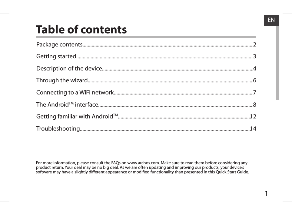 1ENENTable of contentsFor more information, please consult the FAQs on www.archos.com. Make sure to read them before considering any product return. Your deal may be no big deal. As we are often updating and improving our products, your device’s software may have a slightly dierent appearance or modied functionality than presented in this Quick Start Guide.Package contents...................................................................................................................................Getting started........................................................................................................................................Description of the device.....................................................................................................................Through the wizard...............................................................................................................................Connecting to a WiFi network...........................................................................................................The AndroidTM interface.......................................................................................................................Getting familiar with AndroidTM......................................................................................................Troubleshooting....................................................................................................................................2346781214