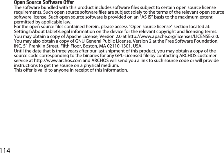 114Open Source Software OfferThe software bundled with this product includes software les subject to certain open source license requirements. Such open source software les are subject solely to the terms of the relevant open source software license. Such open source software is provided on an “AS IS” basis to the maximum extent permitted by applicable law. For the open source les contained herein, please access “Open source license” section located at: Settings\About tablet\Legal information on the device for the relevant copyright and licensing terms. You may obtain a copy of Apache License, Version 2.0 at http://www.apache.org/licenses/LICENSE-2.0. You may also obtain a copy of GNU General Public License, Version 2 at the Free Software Foundation, INC, 51 Franklin Street, Fifth Floor, Boston, MA 02110-1301, USA.Until the date that is three years after our last shipment of this product, you may obtain a copy of the source code corresponding to the binaries for any GPL-Licensed le by contacting ARCHOS customer service at http://www.archos.com and ARCHOS will send you a link to such source code or will provide instructions to get the source on a physical medium.This oer is valid to anyone in receipt of this information.