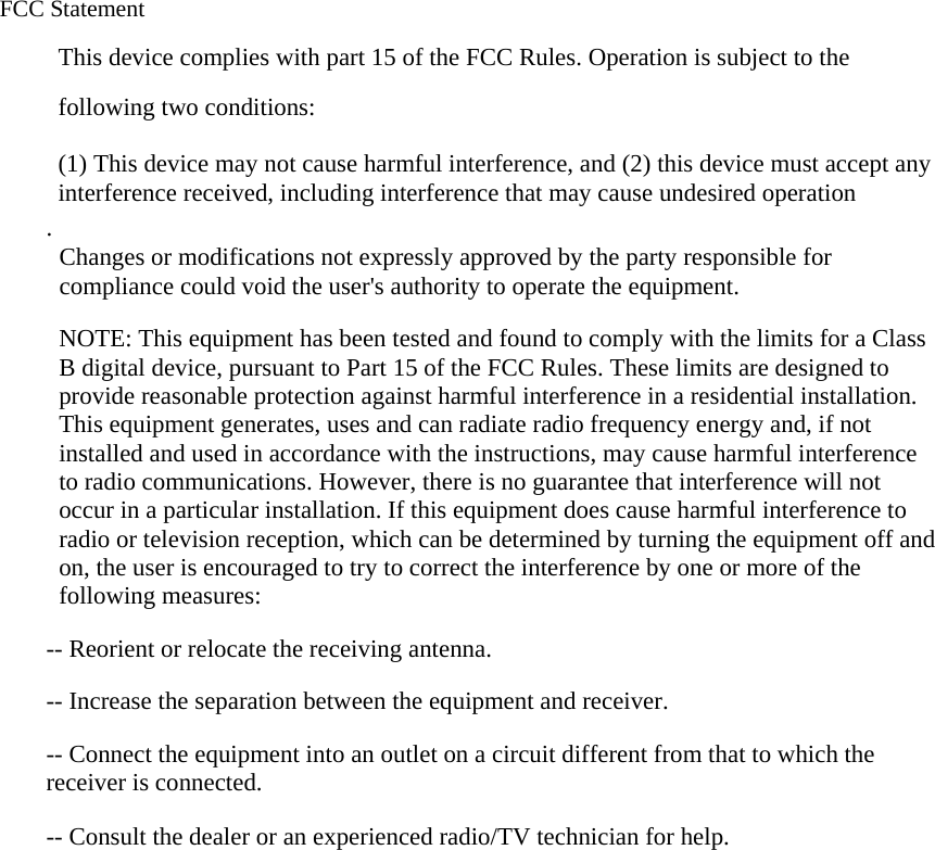  FCC Statement This device complies with part 15 of the FCC Rules. Operation is subject to the following two conditions:      (1) This device may not cause harmful interference, and (2) this device must accept any interference received, including interference that may cause undesired operation . Changes or modifications not expressly approved by the party responsible for compliance could void the user&apos;s authority to operate the equipment.   NOTE: This equipment has been tested and found to comply with the limits for a Class B digital device, pursuant to Part 15 of the FCC Rules. These limits are designed to provide reasonable protection against harmful interference in a residential installation. This equipment generates, uses and can radiate radio frequency energy and, if not installed and used in accordance with the instructions, may cause harmful interference to radio communications. However, there is no guarantee that interference will not occur in a particular installation. If this equipment does cause harmful interference to radio or television reception, which can be determined by turning the equipment off and on, the user is encouraged to try to correct the interference by one or more of the following measures:  -- Reorient or relocate the receiving antenna.      -- Increase the separation between the equipment and receiver.        -- Connect the equipment into an outlet on a circuit different from that to which the receiver is connected.      -- Consult the dealer or an experienced radio/TV technician for help.       