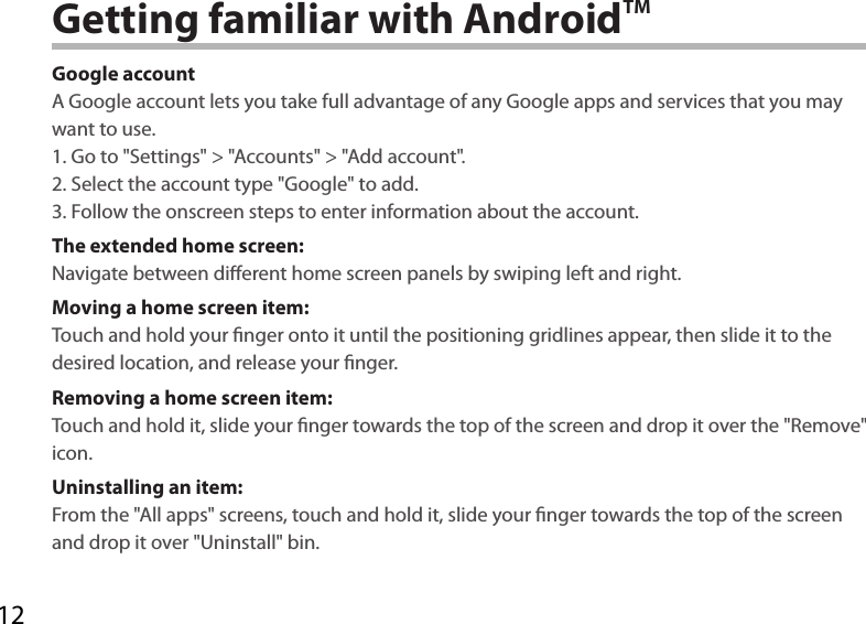 12Getting familiar with AndroidTMGoogle accountA Google account lets you take full advantage of any Google apps and services that you may want to use.1. Go to &quot;Settings&quot; &gt; &quot;Accounts&quot; &gt; &quot;Add account&quot;.2. Select the account type &quot;Google&quot; to add.3. Follow the onscreen steps to enter information about the account.The extended home screen:Navigate between dierent home screen panels by swiping left and right.Moving a home screen item:Touch and hold your nger onto it until the positioning gridlines appear, then slide it to the desired location, and release your nger.Removing a home screen item:Touch and hold it, slide your nger towards the top of the screen and drop it over the &quot;Remove&quot; icon.Uninstalling an item:From the &quot;All apps&quot; screens, touch and hold it, slide your nger towards the top of the screen and drop it over &quot;Uninstall&quot; bin.
