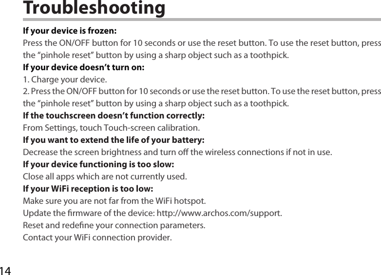14TroubleshootingIf your device is frozen:Press the ON/OFF button for 10 seconds or use the reset button. To use the reset button, press the “pinhole reset” button by using a sharp object such as a toothpick.If your device doesn’t turn on:1. Charge your device. 2. Press the ON/OFF button for 10 seconds or use the reset button. To use the reset button, press the “pinhole reset” button by using a sharp object such as a toothpick.If the touchscreen doesn’t function correctly:From Settings, touch Touch-screen calibration.If you want to extend the life of your battery:Decrease the screen brightness and turn o the wireless connections if not in use.If your device functioning is too slow:Close all apps which are not currently used.If your WiFi reception is too low:Make sure you are not far from the WiFi hotspot.Update the rmware of the device: http://www.archos.com/support.Reset and redene your connection parameters.Contact your WiFi connection provider.