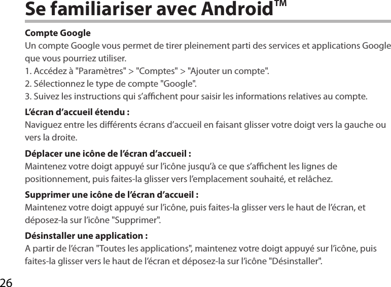 26Se familiariser avec AndroidTMCompte GoogleUn compte Google vous permet de tirer pleinement parti des services et applications Google que vous pourriez utiliser.1. Accédez à &quot;Paramètres&quot; &gt; &quot;Comptes&quot; &gt; &quot;Ajouter un compte&quot;.2. Sélectionnez le type de compte &quot;Google&quot;.3. Suivez les instructions qui s’achent pour saisir les informations relatives au compte.L’écran d’accueil étendu :Naviguez entre les diérents écrans d’accueil en faisant glisser votre doigt vers la gauche ou vers la droite.Déplacer une icône de l’écran d’accueil :Maintenez votre doigt appuyé sur l’icône jusqu’à ce que s’achent les lignes de positionnement, puis faites-la glisser vers l’emplacement souhaité, et relâchez.Supprimer une icône de l’écran d’accueil :Maintenez votre doigt appuyé sur l’icône, puis faites-la glisser vers le haut de l’écran, et déposez-la sur l’icône &quot;Supprimer&quot;.Désinstaller une application :A partir de l’écran &quot;Toutes les applications&quot;, maintenez votre doigt appuyé sur l’icône, puis faites-la glisser vers le haut de l’écran et déposez-la sur l’icône &quot;Désinstaller&quot;.