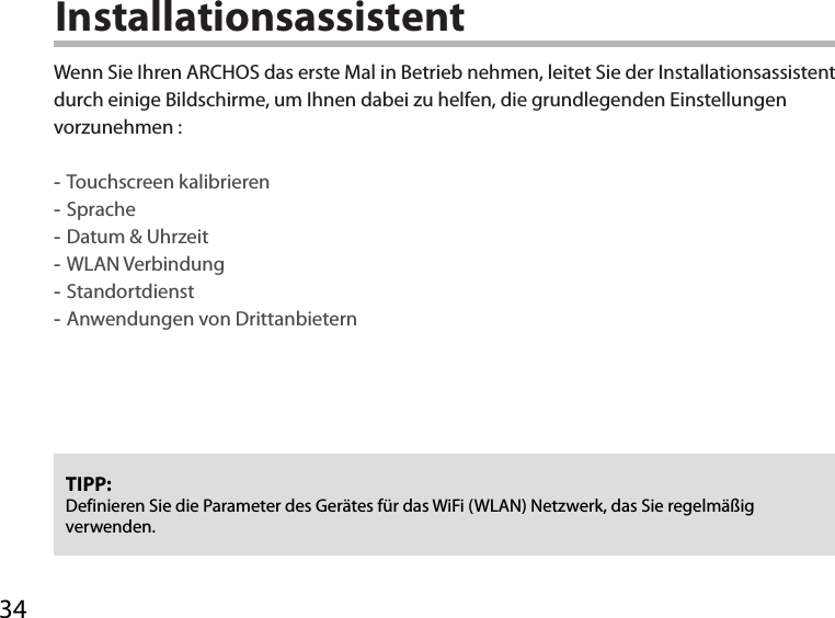 34InstallationsassistentTIPP: Definieren Sie die Parameter des Gerätes für das WiFi (WLAN) Netzwerk, das Sie regelmäßig verwenden.Wenn Sie Ihren ARCHOS das erste Mal in Betrieb nehmen, leitet Sie der Installationsassistent durch einige Bildschirme, um Ihnen dabei zu helfen, die grundlegenden Einstellungen vorzunehmen : -Touchscreen kalibrieren -Sprache -Datum &amp; Uhrzeit -WLAN Verbindung -Standortdienst -Anwendungen von Drittanbietern