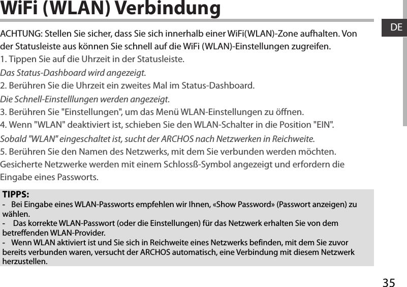 35DEWiFi (WLAN) VerbindungTIPPS: -Bei Eingabe eines WLAN-Passworts empfehlen wir Ihnen, «Show Password» (Passwort anzeigen) zu wählen. - Das korrekte WLAN-Passwort (oder die Einstellungen) für das Netzwerk erhalten Sie von dem betreffenden WLAN-Provider. -Wenn WLAN aktiviert ist und Sie sich in Reichweite eines Netzwerks befinden, mit dem Sie zuvor bereits verbunden waren, versucht der ARCHOS automatisch, eine Verbindung mit diesem Netzwerk herzustellen.ACHTUNG: Stellen Sie sicher, dass Sie sich innerhalb einer WiFi(WLAN)-Zone aufhalten. Von der Statusleiste aus können Sie schnell auf die WiFi (WLAN)-Einstellungen zugreifen.1. Tippen Sie auf die Uhrzeit in der Statusleiste. Das Status-Dashboard wird angezeigt.2. Berühren Sie die Uhrzeit ein zweites Mal im Status-Dashboard.  Die Schnell-Einstelllungen werden angezeigt. 3. Berühren Sie &quot;Einstellungen&quot;, um das Menü WLAN-Einstellungen zu önen.4. Wenn &quot;WLAN&quot; deaktiviert ist, schieben Sie den WLAN-Schalter in die Position &quot;EIN&quot;. Sobald &quot;WLAN&quot; eingeschaltet ist, sucht der ARCHOS nach Netzwerken in Reichweite.5. Berühren Sie den Namen des Netzwerks, mit dem Sie verbunden werden möchten. Gesicherte Netzwerke werden mit einem Schlossß-Symbol angezeigt und erfordern die Eingabe eines Passworts. 