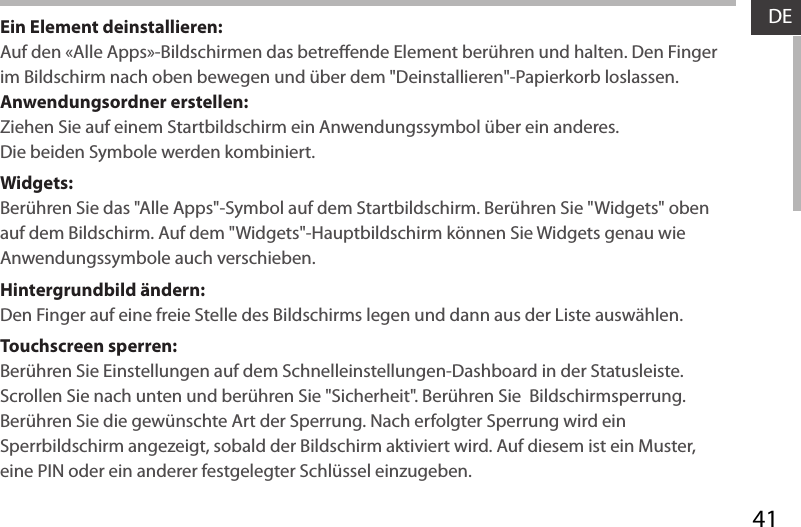 41DEEin Element deinstallieren:Auf den «Alle Apps»-Bildschirmen das betreende Element berühren und halten. Den Finger im Bildschirm nach oben bewegen und über dem &quot;Deinstallieren&quot;-Papierkorb loslassen. Anwendungsordner erstellen:Ziehen Sie auf einem Startbildschirm ein Anwendungssymbol über ein anderes. Die beiden Symbole werden kombiniert.Widgets:Berühren Sie das &quot;Alle Apps&quot;-Symbol auf dem Startbildschirm. Berühren Sie &quot;Widgets&quot; oben auf dem Bildschirm. Auf dem &quot;Widgets&quot;-Hauptbildschirm können Sie Widgets genau wie Anwendungssymbole auch verschieben.Hintergrundbild ändern:Den Finger auf eine freie Stelle des Bildschirms legen und dann aus der Liste auswählen.Touchscreen sperren:Berühren Sie Einstellungen auf dem Schnelleinstellungen-Dashboard in der Statusleiste. Scrollen Sie nach unten und berühren Sie &quot;Sicherheit&quot;. Berühren Sie  Bildschirmsperrung. Berühren Sie die gewünschte Art der Sperrung. Nach erfolgter Sperrung wird ein Sperrbildschirm angezeigt, sobald der Bildschirm aktiviert wird. Auf diesem ist ein Muster, eine PIN oder ein anderer festgelegter Schlüssel einzugeben.