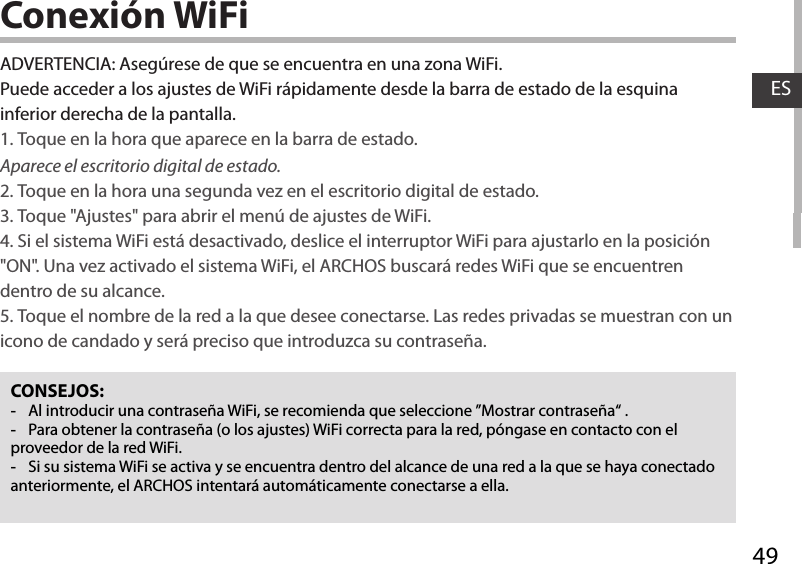 49ESConexión WiFiCONSEJOS: -Al introducir una contraseña WiFi, se recomienda que seleccione ”Mostrar contraseña“ . -Para obtener la contraseña (o los ajustes) WiFi correcta para la red, póngase en contacto con el proveedor de la red WiFi. -Si su sistema WiFi se activa y se encuentra dentro del alcance de una red a la que se haya conectado anteriormente, el ARCHOS intentará automáticamente conectarse a ella.ADVERTENCIA: Asegúrese de que se encuentra en una zona WiFi. Puede acceder a los ajustes de WiFi rápidamente desde la barra de estado de la esquina inferior derecha de la pantalla.1. Toque en la hora que aparece en la barra de estado. Aparece el escritorio digital de estado.2. Toque en la hora una segunda vez en el escritorio digital de estado. 3. Toque &quot;Ajustes&quot; para abrir el menú de ajustes de WiFi.4. Si el sistema WiFi está desactivado, deslice el interruptor WiFi para ajustarlo en la posición &quot;ON&quot;. Una vez activado el sistema WiFi, el ARCHOS buscará redes WiFi que se encuentren dentro de su alcance.5. Toque el nombre de la red a la que desee conectarse. Las redes privadas se muestran con un icono de candado y será preciso que introduzca su contraseña. 