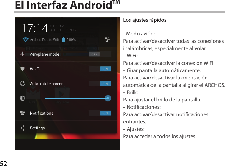 52El Interfaz AndroidTMLos ajustes rápidos- Modo avión:Para activar/desactivar todas las conexiones inalámbricas, especialmente al volar. -WiFi: Para activar/desactivar la conexión WiFi. -Girar pantalla automáticamente: Para activar/desactivar la orientación automática de la pantalla al girar el ARCHOS. -Brillo: Para ajustar el brillo de la pantalla. -Noticaciones: Para activar/desactivar noticaciones entrantes. -Ajustes: Para acceder a todos los ajustes.