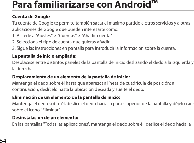 54Para familiarizarse con AndroidTMCuenta de GoogleTu cuenta de Google te permite también sacar el máximo partido a otros servicios y a otras aplicaciones de Google que pueden interesarte como.1. Accede a &quot;Ajustes&quot; &gt; &quot;Cuentas&quot; &gt; &quot;Añadir cuenta&quot;.2. Selecciona el tipo de cuenta que quieras añadir.3. Sigue las instrucciones en pantalla para introducir la información sobre la cuenta.La pantalla de inicio ampliada:Desplácese entre distintos paneles de la pantalla de inicio deslizando el dedo a la izquierda y la derecha.Desplazamiento de un elemento de la pantalla de inicio:Mantenga el dedo sobre él hasta que aparezcan líneas de cuadrícula de posición; a continuación, deslícelo hasta la ubicación deseada y suelte el dedo.Eliminación de un elemento de la pantalla de inicio:Mantenga el dedo sobre él, deslice el dedo hacia la parte superior de la pantalla y déjelo caer sobre el icono &quot;Eliminar&quot;.Desinstalación de un elemento:En las pantallas &quot;Todas las aplicaciones&quot;, mantenga el dedo sobre él, deslice el dedo hacia la 