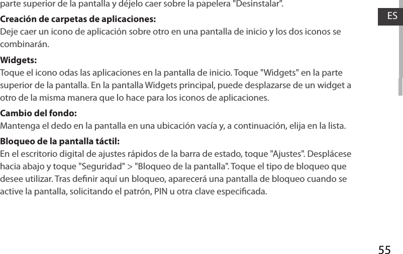 55ESparte superior de la pantalla y déjelo caer sobre la papelera &quot;Desinstalar&quot;.Creación de carpetas de aplicaciones:Deje caer un icono de aplicación sobre otro en una pantalla de inicio y los dos iconos se combinarán.Widgets:Toque el icono odas las aplicaciones en la pantalla de inicio. Toque &quot;Widgets&quot; en la parte superior de la pantalla. En la pantalla Widgets principal, puede desplazarse de un widget a otro de la misma manera que lo hace para los iconos de aplicaciones.Cambio del fondo:Mantenga el dedo en la pantalla en una ubicación vacía y, a continuación, elija en la lista.Bloqueo de la pantalla táctil:En el escritorio digital de ajustes rápidos de la barra de estado, toque &quot;Ajustes&quot;. Desplácese hacia abajo y toque &quot;Seguridad&quot; &gt; &quot;Bloqueo de la pantalla&quot;. Toque el tipo de bloqueo que desee utilizar. Tras denir aquí un bloqueo, aparecerá una pantalla de bloqueo cuando se active la pantalla, solicitando el patrón, PIN u otra clave especicada.