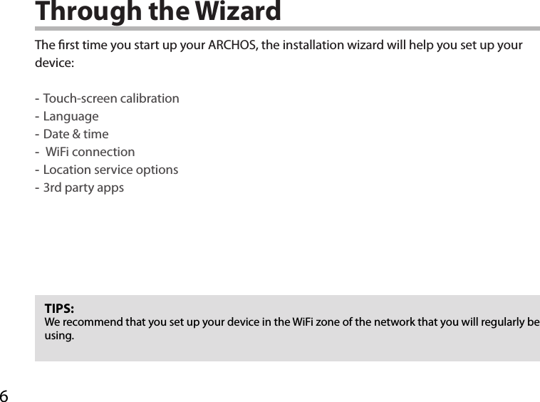 6Through the WizardTIPS:We recommend that you set up your device in the WiFi zone of the network that you will regularly be using.The rst time you start up your ARCHOS, the installation wizard will help you set up your device: -Touch-screen calibration -Language -Date &amp; time - WiFi connection -Location service options -3rd party apps