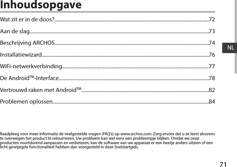 71NLInhoudsopgaveRaadpleeg voor meer informatie de veelgestelde vragen (FAQ’s) op www.archos.com. Zorg ervoor dat u ze leest alvorens te overwegen het product te retourneren. Uw probleem kan wel eens een probleempje blijken. Omdat we onze producten voortdurend aanpassen en verbeteren, kan de software van uw apparaat er een beetje anders uitzien of een licht gewijzigde functionaliteit hebben dan voorgesteld in deze Snelstartgids.Wat zit er in de doos?.........................................................................................................................Aan de slag.............................................................................................................................................Beschrijving ARCHOS.........................................................................................................................Installatiewizard...................................................................................................................................WiFi-netwerkverbinding...................................................................................................................De AndroidTM-Interface......................................................................................................................Vertrouwd raken met AndroidTM....................................................................................................Problemen oplossen...........................................................................................................................7273747677788284