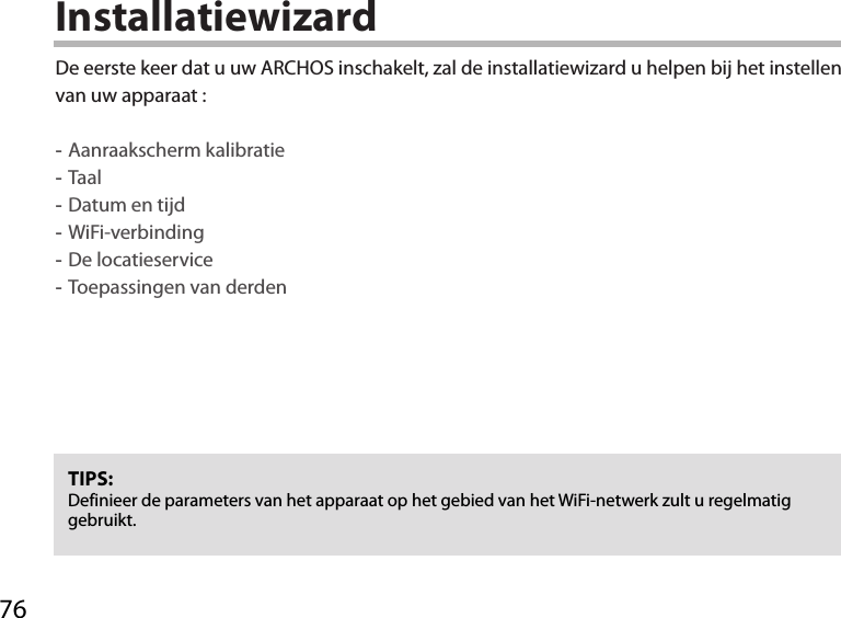 76InstallatiewizardTIPS: Definieer de parameters van het apparaat op het gebied van het WiFi-netwerk zult u regelmatig gebruikt.De eerste keer dat u uw ARCHOS inschakelt, zal de installatiewizard u helpen bij het instellen van uw apparaat : -Aanraakscherm kalibratie -Taal -Datum en tijd -WiFi-verbinding -De locatieservice  -Toepassingen van derden