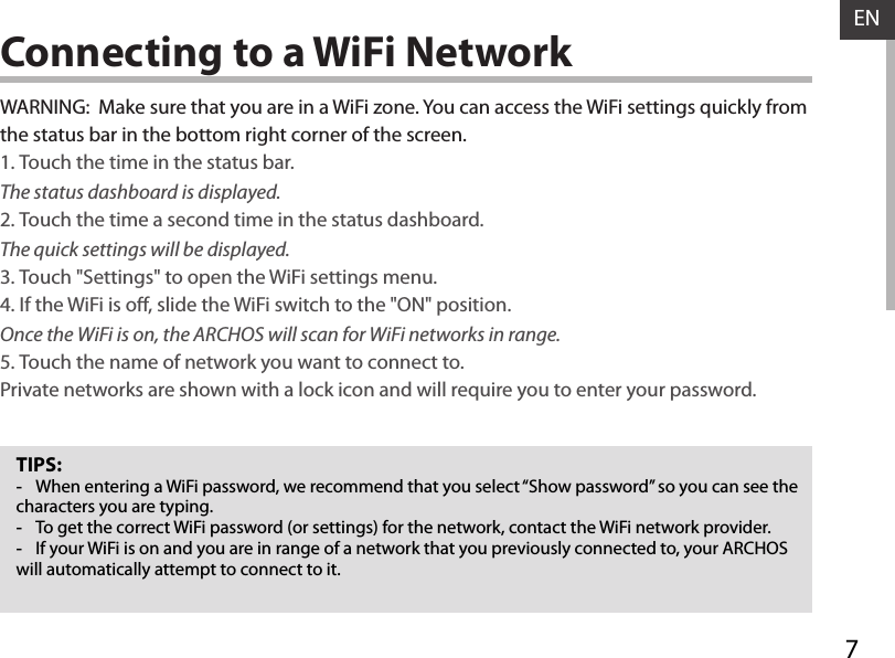 7ENConnecting to a WiFi NetworkTIPS: -When entering a WiFi password, we recommend that you select “Show password” so you can see the characters you are typing. -To get the correct WiFi password (or settings) for the network, contact the WiFi network provider. -If your WiFi is on and you are in range of a network that you previously connected to, your ARCHOS will automatically attempt to connect to it.WARNING:  Make sure that you are in a WiFi zone. You can access the WiFi settings quickly from the status bar in the bottom right corner of the screen.1. Touch the time in the status bar. The status dashboard is displayed.2. Touch the time a second time in the status dashboard. The quick settings will be displayed.3. Touch &quot;Settings&quot; to open the WiFi settings menu.4. If the WiFi is o, slide the WiFi switch to the &quot;ON&quot; position. Once the WiFi is on, the ARCHOS will scan for WiFi networks in range.5. Touch the name of network you want to connect to. Private networks are shown with a lock icon and will require you to enter your password.