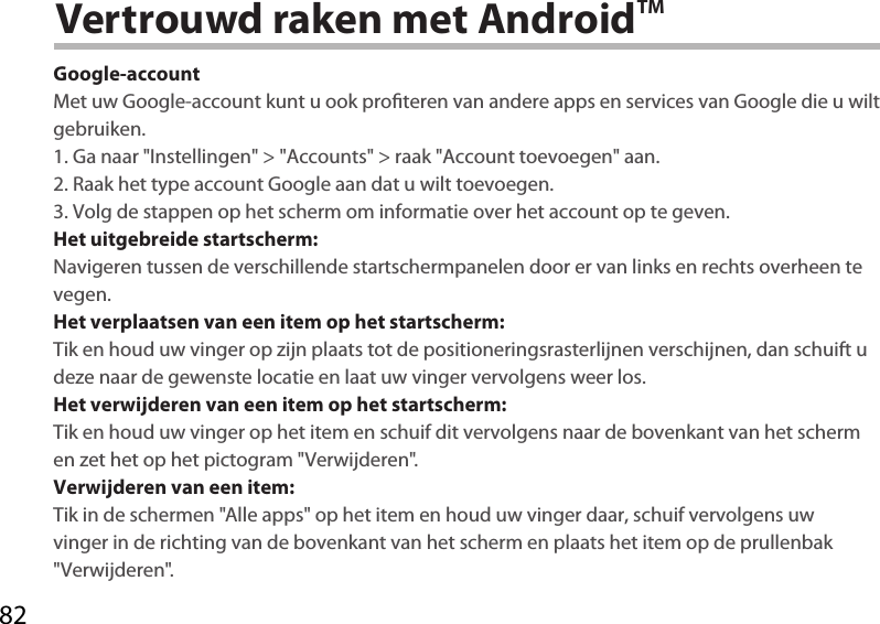 82Vertrouwd raken met AndroidTMGoogle-accountMet uw Google-account kunt u ook proteren van andere apps en services van Google die u wilt gebruiken.1. Ga naar &quot;Instellingen&quot; &gt; &quot;Accounts&quot; &gt; raak &quot;Account toevoegen&quot; aan.2. Raak het type account Google aan dat u wilt toevoegen.3. Volg de stappen op het scherm om informatie over het account op te geven.Het uitgebreide startscherm:Navigeren tussen de verschillende startschermpanelen door er van links en rechts overheen te vegen.Het verplaatsen van een item op het startscherm:Tik en houd uw vinger op zijn plaats tot de positioneringsrasterlijnen verschijnen, dan schuift u deze naar de gewenste locatie en laat uw vinger vervolgens weer los.Het verwijderen van een item op het startscherm:Tik en houd uw vinger op het item en schuif dit vervolgens naar de bovenkant van het scherm en zet het op het pictogram &quot;Verwijderen&quot;.Verwijderen van een item:Tik in de schermen &quot;Alle apps&quot; op het item en houd uw vinger daar, schuif vervolgens uw vinger in de richting van de bovenkant van het scherm en plaats het item op de prullenbak &quot;Verwijderen&quot;. 