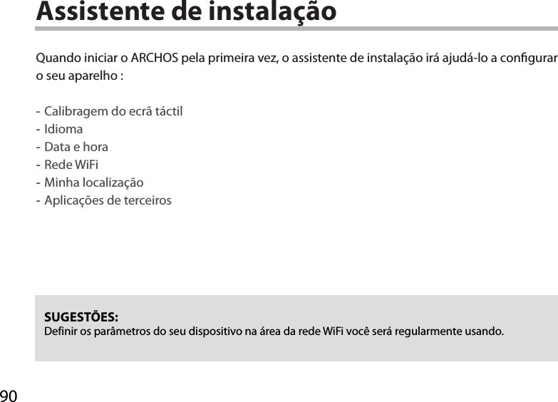 90Assistente de instalaçãoSUGESTÕES: Definir os parâmetros do seu dispositivo na área da rede WiFi você será regularmente usando.Quando iniciar o ARCHOS pela primeira vez, o assistente de instalação irá ajudá-lo a congurar o seu aparelho : -Calibragem do ecrã táctil -Idioma -Data e hora -Rede WiFi  -Minha localização -Aplicações de terceiros  