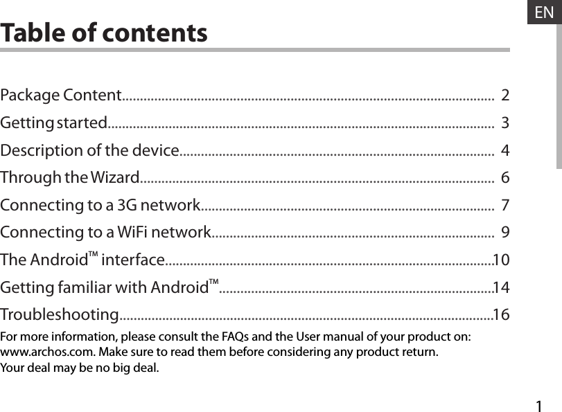 1ENENTable of contentsFor more information, please consult the FAQs and the User manual of your product on:www.archos.com. Make sure to read them before considering any product return.Your deal may be no big deal.Package Content........................................................................................................Getting started............................................................................................................Description of the device........................................................................................Through the Wizard...................................................................................................Connecting to a 3G network..................................................................................Connecting to a WiFi network...............................................................................The AndroidTM interface............................................................................................Getting familiar with AndroidTM.............................................................................Troubleshooting.........................................................................................................234679101416