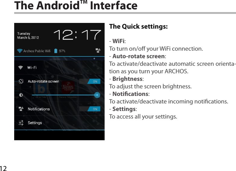 12The AndroidTM InterfaceThe Quick settings:- WiFi:To turn on/o your WiFi connection.- Auto-rotate screen:To activate/deactivate automatic screen orienta-tion as you turn your ARCHOS.- Brightness:To adjust the screen brightness.- Notications:To activate/deactivate incoming notications.- Settings:To access all your settings.