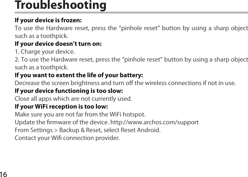 16TroubleshootingIf your device is frozen:To use the Hardware reset, press the “pinhole reset” button by using a sharp object such as a toothpick.If your device doesn’t turn on:1. Charge your device. 2. To use the Hardware reset, press the “pinhole reset” button by using a sharp object such as a toothpick.If you want to extent the life of your battery:Decrease the screen brightness and turn o the wireless connections if not in use.If your device functioning is too slow:Close all apps which are not currently used.If your WiFi reception is too low:Make sure you are not far from the WiFi hotspot.Update the rmware of the device. http://www.archos.com/supportFrom Settings &gt; Backup &amp; Reset, select Reset Android.Contact your Wi connection provider.
