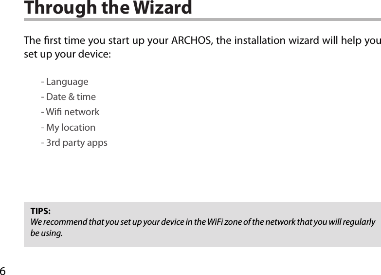 6Through the WizardTIPS:We recommend that you set up your device in the WiFi zone of the network that you will regularly be using.The rst time you start up your ARCHOS, the installation wizard will help you set up your device:        - Language        - Date &amp; time        - Wi network        - My location        - 3rd party apps