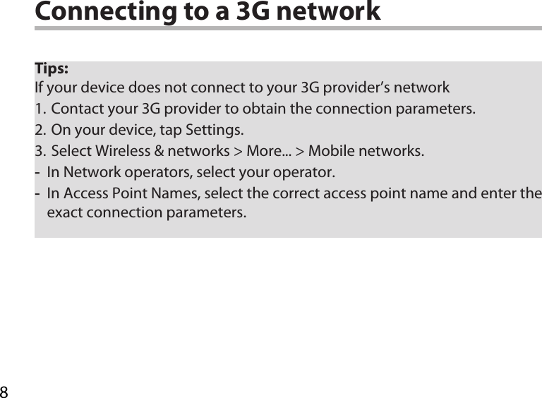 8Tips: If your device does not connect to your 3G provider’s network1. Contact your 3G provider to obtain the connection parameters.2. On your device, tap Settings.3. Select Wireless &amp; networks &gt; More... &gt; Mobile networks. -In Network operators, select your operator.  -In Access Point Names, select the correct access point name and enter the exact connection parameters. Connecting to a 3G network