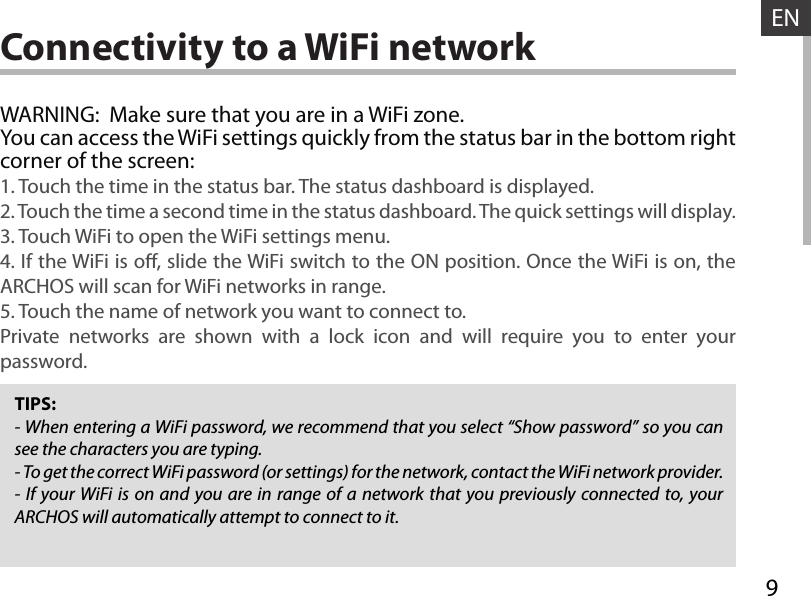 9ENConnectivity to a WiFi networkTIPS:- When entering a WiFi password, we recommend that you select “Show password” so you can see the characters you are typing.- To get the correct WiFi password (or settings) for the network, contact the WiFi network provider.- If your WiFi is on and you are in range of a network that you previously connected to, your ARCHOS will automatically attempt to connect to it.WARNING:  Make sure that you are in a WiFi zone. You can access the WiFi settings quickly from the status bar in the bottom right corner of the screen:1. Touch the time in the status bar. The status dashboard is displayed.2. Touch the time a second time in the status dashboard. The quick settings will display.3. Touch WiFi to open the WiFi settings menu.4. If the WiFi is o, slide the WiFi switch to the ON position. Once the WiFi is on, the ARCHOS will scan for WiFi networks in range.5. Touch the name of network you want to connect to.Private networks are shown with a lock icon and will require you to enter your password.