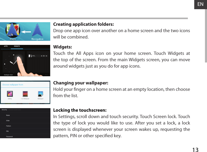 13ENCreating application folders:Drop one app icon over another on a home screen and the two icons will be combined.Widgets:Touch the All Apps icon on your home screen. Touch Widgets at the top of the screen. From the main Widgets screen, you can move around widgets just as you do for app icons.Changing your wallpaper:Hold your nger on a home screen at an empty location, then choose from the list.Locking the touchscreen:In Settings, scroll down and touch security. Touch Screen lock. Touch the type of lock you would like to use. After you set a lock, a lock screen is displayed whenever your screen wakes up, requesting the pattern, PIN or other specied key.