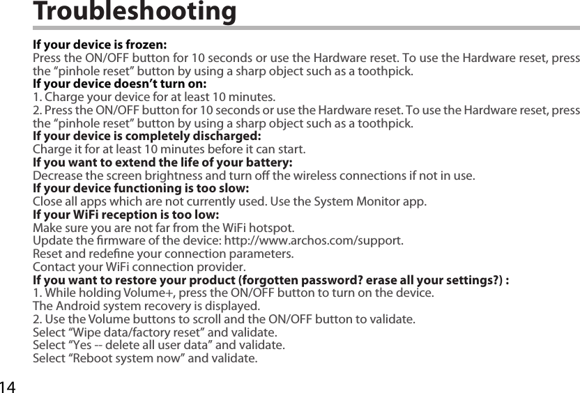 14TroubleshootingIf your device is frozen:Press the ON/OFF button for 10 seconds or use the Hardware reset. To use the Hardware reset, press the “pinhole reset” button by using a sharp object such as a toothpick.If your device doesn’t turn on:1. Charge your device for at least 10 minutes. 2. Press the ON/OFF button for 10 seconds or use the Hardware reset. To use the Hardware reset, press the “pinhole reset” button by using a sharp object such as a toothpick.If your device is completely discharged:Charge it for at least 10 minutes before it can start.If you want to extend the life of your battery:Decrease the screen brightness and turn o the wireless connections if not in use.If your device functioning is too slow:Close all apps which are not currently used. Use the System Monitor app.If your WiFi reception is too low:Make sure you are not far from the WiFi hotspot.Update the rmware of the device: http://www.archos.com/support.Reset and redene your connection parameters.Contact your WiFi connection provider.If you want to restore your product (forgotten password? erase all your settings?) :1. While holding Volume+, press the ON/OFF button to turn on the device.The Android system recovery is displayed. 2. Use the Volume buttons to scroll and the ON/OFF button to validate.Select “Wipe data/factory reset” and validate.Select “Yes -- delete all user data” and validate.Select “Reboot system now” and validate.