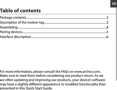 ENTable of contentsFor more information, please consult the FAQs on www.archos.com. Make sure to read them before considering any product return. As we are often updating and improving our products, your device’s software may have a slightly dierent appearance or modied functionality than presented in this Quick Start Guide.Package contents.............................................................................................................Description of the motion tag.....................................................................................Assembling..........................................................................................................................Pairing devices..................................................................................................................Interface description.......................................................................................................23456