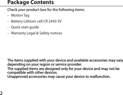 2Package ContentsCheck your product box for the following items: -Motion Tag -Battery Lithium cell CR 2430 3V -Quick start guide -Warranty Legal &amp; Safety noticesThe items supplied with your device and available accessories may vary depending on your region or service provider.The supplied items are designed only for your device and may not be compatible with other devices.Unapproved accessories may cause your device to malfunction.