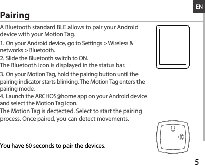 528-03-2013A80b PlatinumDRAWINGRev0last modification:ConfidentialENA Bluetooth standard BLE allows to pair your Android device with your Motion Tag.1. On your Android device, go to Settings &gt; Wireless &amp; networks &gt; Bluetooth.2. Slide the Bluetooth switch to ON.The Bluetooth icon is displayed in the status bar.3. On your Motion Tag, hold the pairing button until the pairing indicator starts blinking. The Motion Tag enters the pairing mode.4. Launch the ARCHOS@home app on your Android device and select the Motion Tag icon. The Motion Tag is dectected. Select to start the pairing process. Once paired, you can detect movements.Pairing  You have 60 seconds to pair the devices.