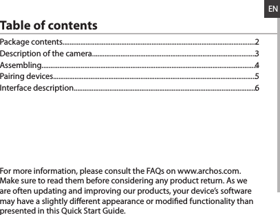 ENTable of contentsFor more information, please consult the FAQs on www.archos.com. Make sure to read them before considering any product return. As we are often updating and improving our products, your device’s software may have a slightly dierent appearance or modied functionality than presented in this Quick Start Guide.Package contents.............................................................................................................Description of the camera............................................................................................Assembling..........................................................................................................................Pairing devices..................................................................................................................Interface description.......................................................................................................23456