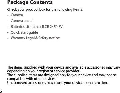 2Package ContentsCheck your product box for the following items: -Camera -Camera stand -Batteries Lithium cell CR 2450 3V -Quick start guide -Warranty Legal &amp; Safety noticesThe items supplied with your device and available accessories may vary depending on your region or service provider.The supplied items are designed only for your device and may not be compatible with other devices.Unapproved accessories may cause your device to malfunction.