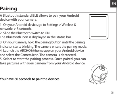 528-03-2013A80b PlatinumDRAWINGRev0last modification:ConfidentialENA Bluetooth standard BLE allows to pair your Android device with your camera.1. On your Android device, go to Settings &gt; Wireless &amp; networks &gt; Bluetooth.2. Slide the Bluetooth switch to ON.The Bluetooth icon is displayed in the status bar.3. On your Camera, hold the pairing button until the pairing indicator starts blinking. The camera enters the pairing mode.4. Launch the ARCHOS@home app on your Android device and select the Camera icon. The camera is dectected. 5. Select to start the pairing process. Once paired, you can take pictures with your camera from your Android device.Pairing  You have 60 seconds to pair the devices.