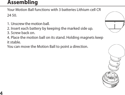 4Assembling Your Motion Ball functions with 3 batteries Lithium cell CR 24 50.1. Unscrew the motion ball.2. Insert each battery by keeping the marked side up.3. Screw back on.4. Place the motion ball on its stand. Holding magnets keep it stable. You can move the Motion Ball to point a direction.