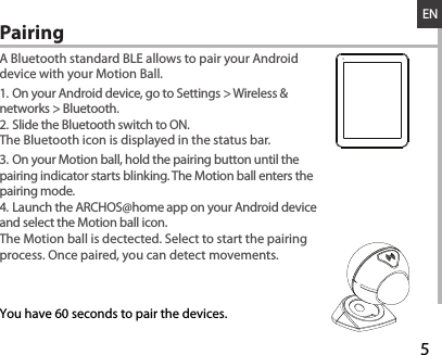 528-03-2013A80b PlatinumDRAWINGRev0last modification:ConfidentialENA Bluetooth standard BLE allows to pair your Android device with your Motion Ball.1. On your Android device, go to Settings &gt; Wireless &amp; networks &gt; Bluetooth.2. Slide the Bluetooth switch to ON.The Bluetooth icon is displayed in the status bar.3. On your Motion ball, hold the pairing button until the pairing indicator starts blinking. The Motion ball enters the pairing mode.4. Launch the ARCHOS@home app on your Android device and select the Motion ball icon. The Motion ball is dectected. Select to start the pairing process. Once paired, you can detect movements.Pairing  You have 60 seconds to pair the devices.