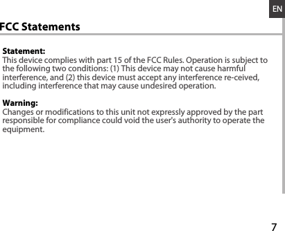 7ENWarning: Statement:This device complies with part 15 of the FCC Rules. Operation is subject to the following two conditions: (1) This device may not cause harmful interference, and (2) this device must accept any interference re-ceived,including interference that may cause undesired operation.  Changes or modifications to this unit not expressly approved by the partresponsible for compliance could void the user&apos;s authority to operate theequipment.         FCC Statements
