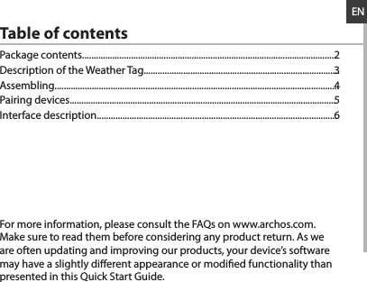 ENTable of contentsFor more information, please consult the FAQs on www.archos.com. Make sure to read them before considering any product return. As we are often updating and improving our products, your device’s software may have a slightly dierent appearance or modied functionality than presented in this Quick Start Guide.Package contents.............................................................................................................Description of the Weather Tag....................................................................................Assembling..........................................................................................................................Pairing devices..................................................................................................................Interface description.......................................................................................................23456