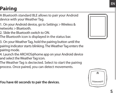 528-03-2013A80b PlatinumDRAWINGRev0last modification:ConfidentialENA Bluetooth standard BLE allows to pair your Android device with your Weather Tag.1. On your Android device, go to Settings &gt; Wireless &amp; networks &gt; Bluetooth.2. Slide the Bluetooth switch to ON.The Bluetooth icon is displayed in the status bar.3. On your Weather Tag, hold the pairing button until the pairing indicator starts blinking. The Weather Tag enters the pairing mode.4. Launch the ARCHOS@home app on your Android device and select the Weather Tag icon. The Weather Tag is dectected. Select to start the pairing process. Once paired, you can detect movements.Pairing  You have 60 seconds to pair the devices.