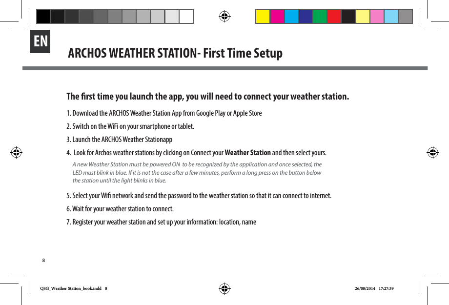 8EN ARCHOS WEATHER STATION- First Time SetupThe rst time you launch the app, you will need to connect your weather station. 1. Download the ARCHOS Weather Station App from Google Play or Apple Store2. Switch on the WiFi on your smartphone or tablet. 3. Launch the ARCHOS Weather Stationapp4.  Look for Archos weather stations by clicking on Connect your Weather Station and then select yours.5. Select your Wi network and send the password to the weather station so that it can connect to internet. 6. Wait for your weather station to connect. 7. Register your weather station and set up your information: location, nameA new Weather Station must be powered ON  to be recognized by the application and once selected, the LED must blink in blue. If it is not the case after a few minutes, perform a long press on the button below the station until the light blinks in blue.QSG_Weather Station_book.indd   8 26/08/2014   17:27:39