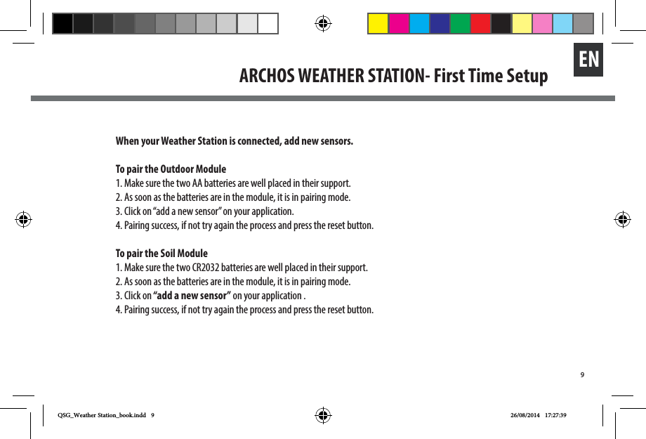 9ENARCHOS WEATHER STATION- First Time SetupWhen your Weather Station is connected, add new sensors.To pair the Outdoor Module1. Make sure the two AA batteries are well placed in their support.2. As soon as the batteries are in the module, it is in pairing mode. 3. Click on “add a new sensor” on your application.4. Pairing success, if not try again the process and press the reset button.To pair the Soil Module1. Make sure the two CR2032 batteries are well placed in their support.2. As soon as the batteries are in the module, it is in pairing mode. 3. Click on “add a new sensor” on your application .4. Pairing success, if not try again the process and press the reset button.QSG_Weather Station_book.indd   9 26/08/2014   17:27:39